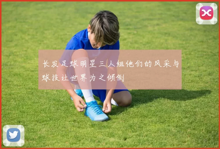长发足球明星三人组他们的风采与球技让世界为之倾倒