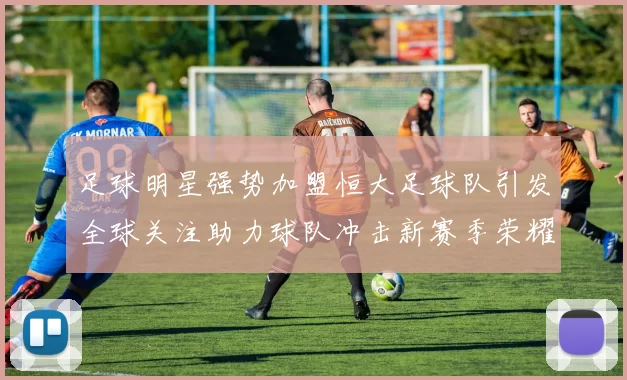足球明星强势加盟恒大足球队引发全球关注助力球队冲击新赛季荣耀