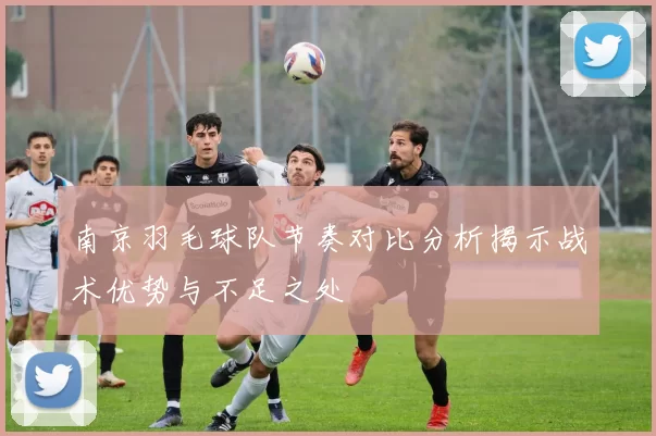 南京羽毛球队节奏对比分析揭示战术优势与不足之处