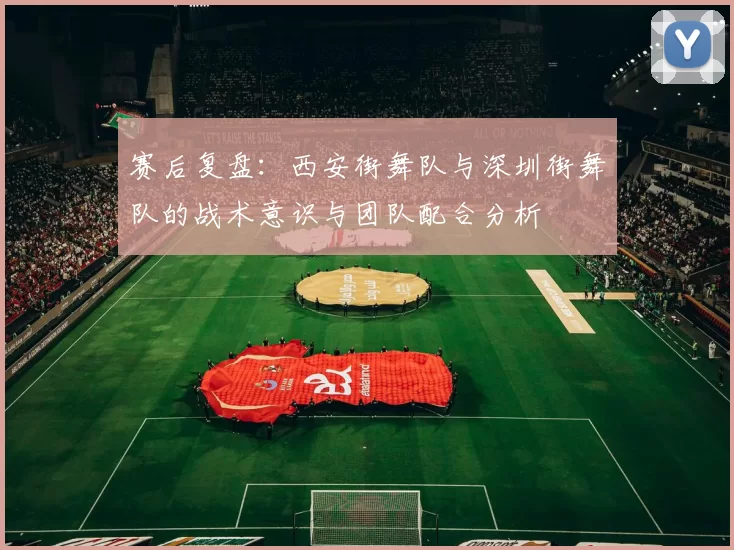 赛后复盘：西安街舞队与深圳街舞队的战术意识与团队配合分析