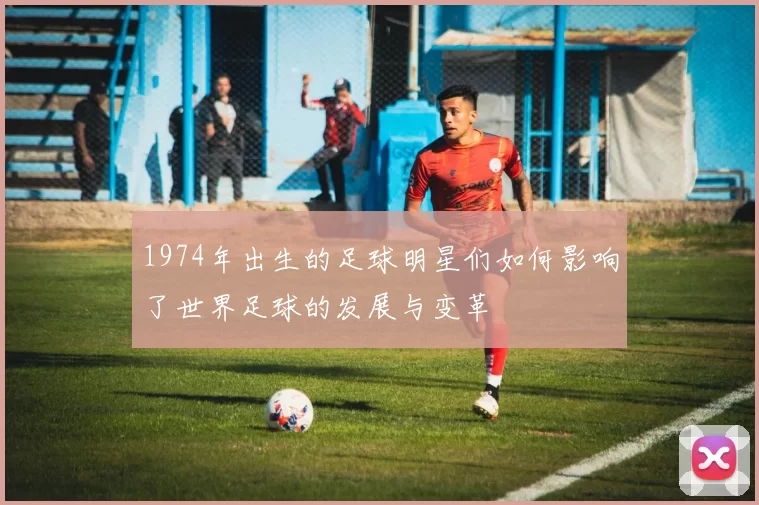1974年出生的足球明星们如何影响了世界足球的发展与变革