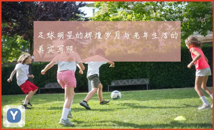 足球明星的辉煌岁月与老年生活的真实写照