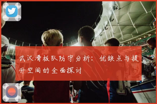 武汉滑板队防守分析：优缺点与提升空间的全面探讨
