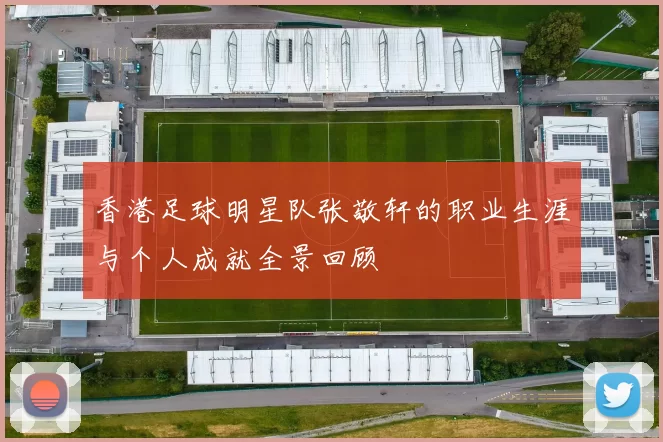 香港足球明星队张敬轩的职业生涯与个人成就全景回顾