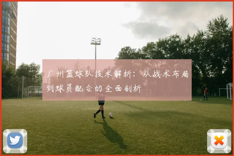 广州篮球队技术解析：从战术布局到球员配合的全面剖析