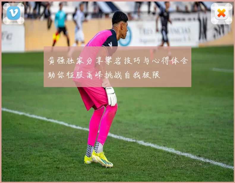 黄强独家分享攀岩技巧与心得体会助你征服高峰挑战自我极限