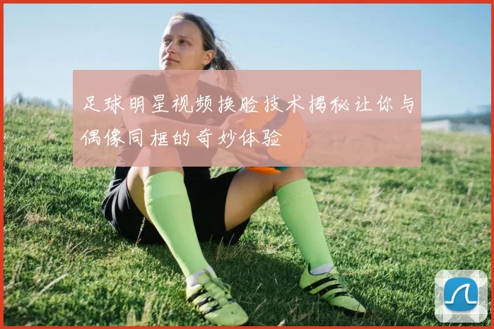 足球明星视频换脸技术揭秘让你与偶像同框的奇妙体验