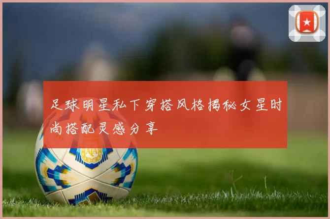 足球明星私下穿搭风格揭秘女星时尚搭配灵感分享