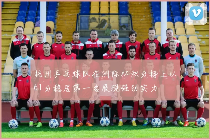 杭州乒乓球队在洲际杯积分榜上以61分稳居第一名展现强劲实力