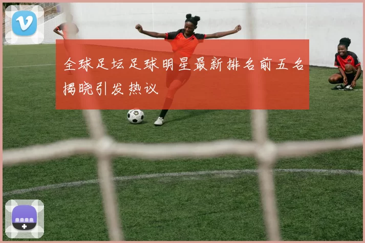 全球足坛足球明星最新排名前五名揭晓引发热议