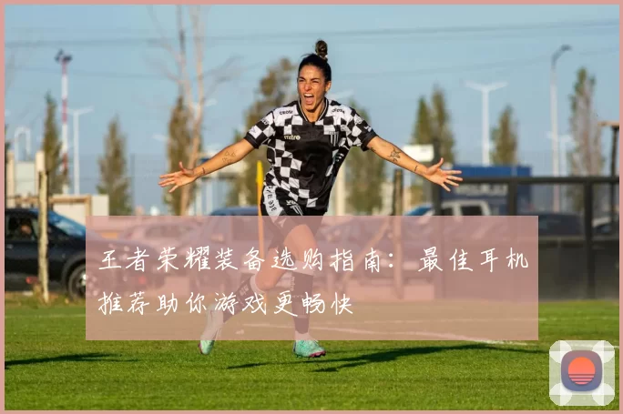 王者荣耀装备选购指南：最佳耳机推荐助你游戏更畅快