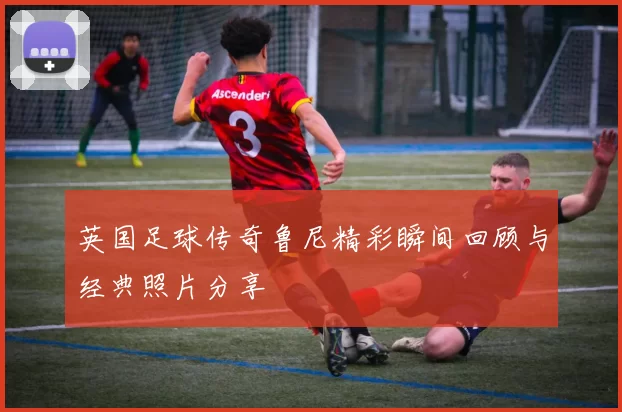 英国足球传奇鲁尼精彩瞬间回顾与经典照片分享