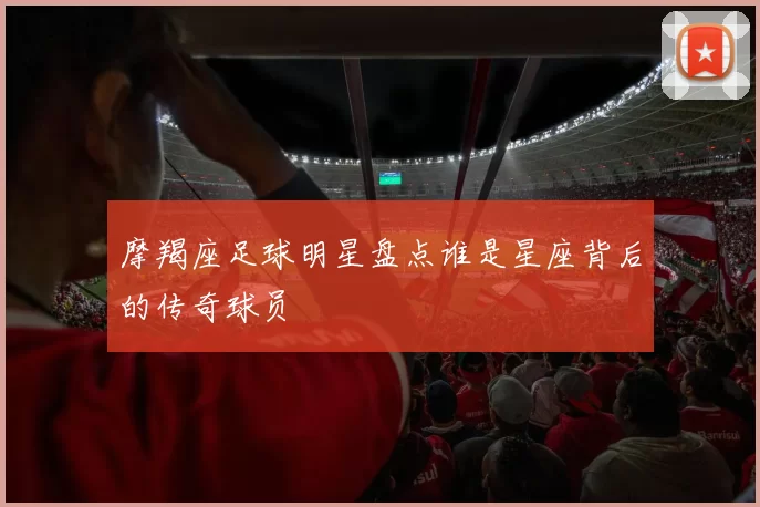 摩羯座足球明星盘点谁是星座背后的传奇球员