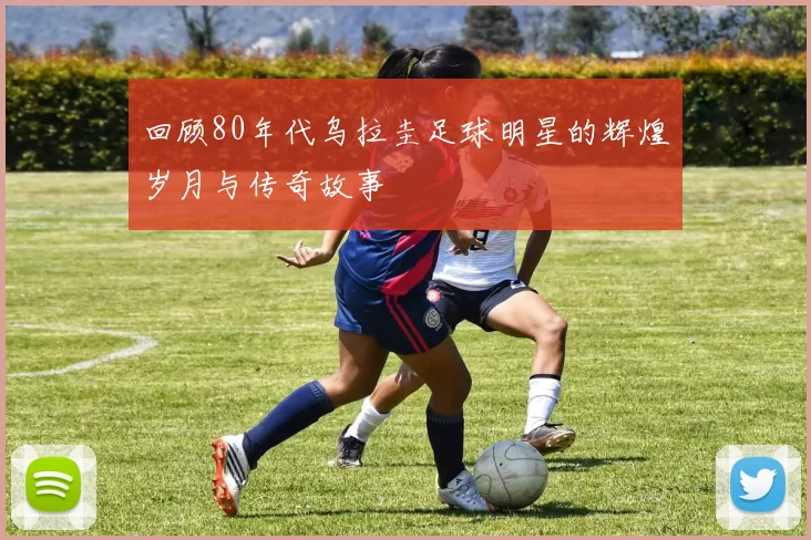 回顾80年代乌拉圭足球明星的辉煌岁月与传奇故事