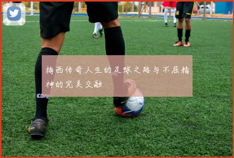 梅西传奇人生的足球之路与不屈精神的完美交融