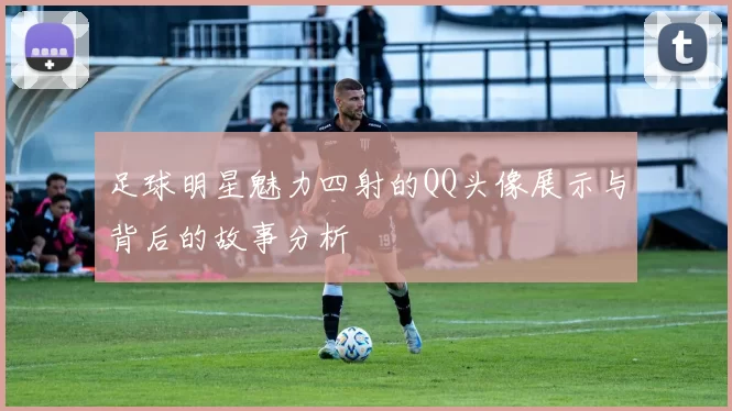 足球明星魅力四射的QQ头像展示与背后的故事分析