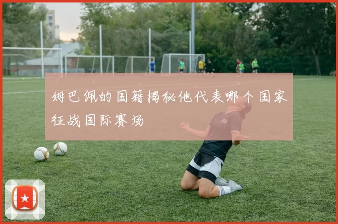 姆巴佩的国籍揭秘他代表哪个国家征战国际赛场