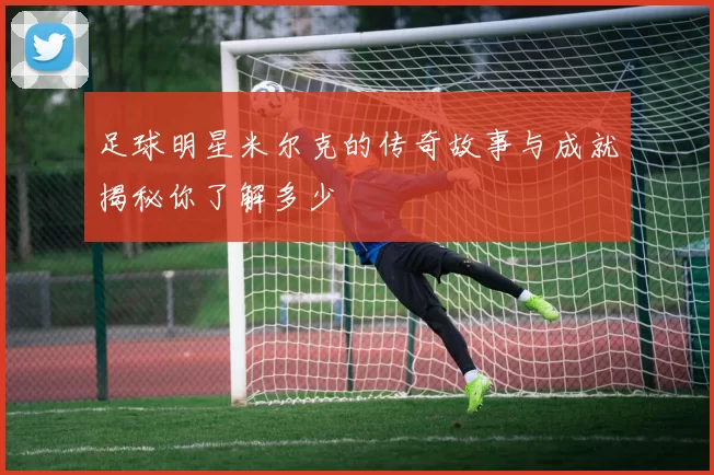足球明星米尔克的传奇故事与成就揭秘你了解多少