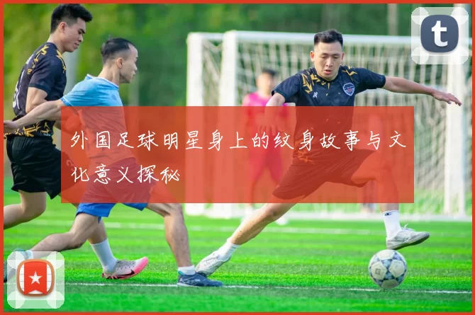 外国足球明星身上的纹身故事与文化意义探秘