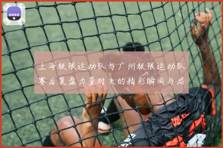 上海极限运动队与广州极限运动队赛后复盘力量对决的精彩瞬间与启示