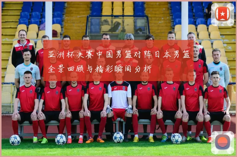 亚洲杯决赛中国男篮对阵日本男篮全景回顾与精彩瞬间分析