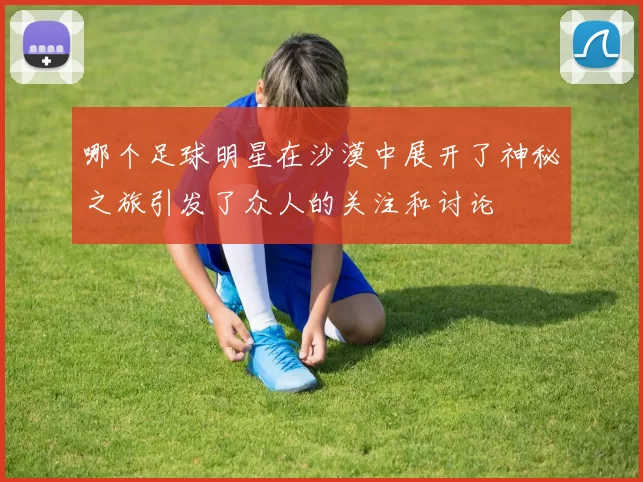 哪个足球明星在沙漠中展开了神秘之旅引发了众人的关注和讨论