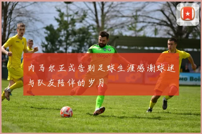 内马尔正式告别足球生涯感谢球迷与队友陪伴的岁月