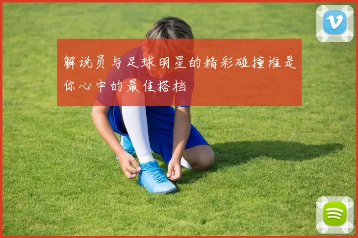 解说员与足球明星的精彩碰撞谁是你心中的最佳搭档