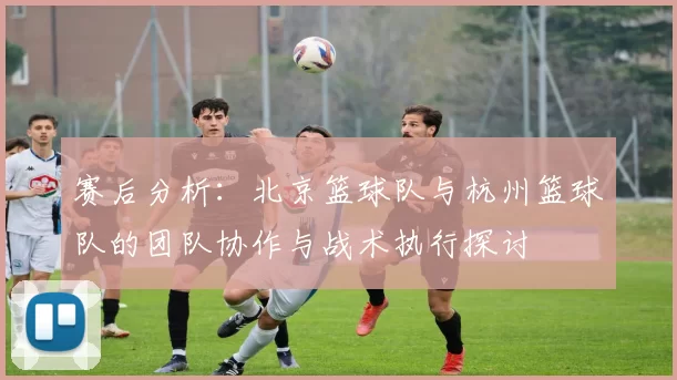 赛后分析：北京篮球队与杭州篮球队的团队协作与战术执行探讨