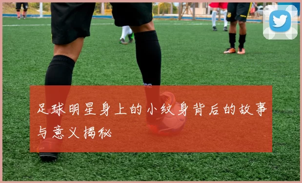 足球明星身上的小纹身背后的故事与意义揭秘