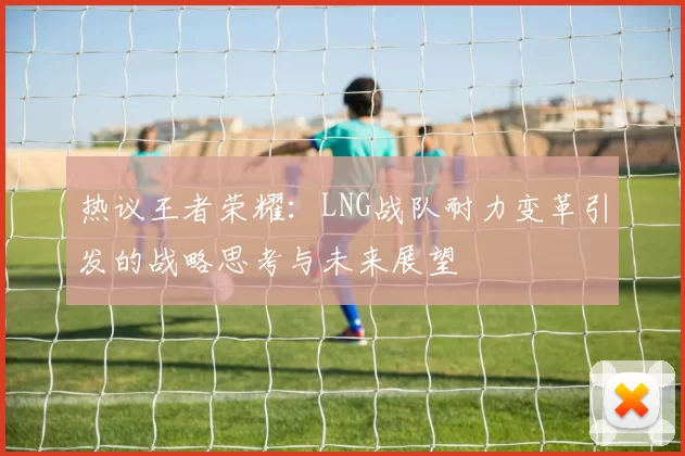 热议王者荣耀：LNG战队耐力变革引发的战略思考与未来展望