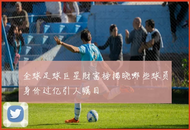 全球足球巨星财富榜揭晓哪些球员身价过亿引人瞩目
