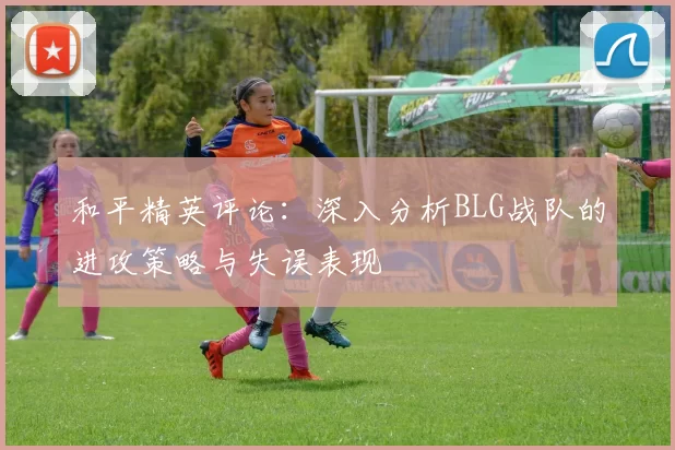 和平精英评论：深入分析BLG战队的进攻策略与失误表现