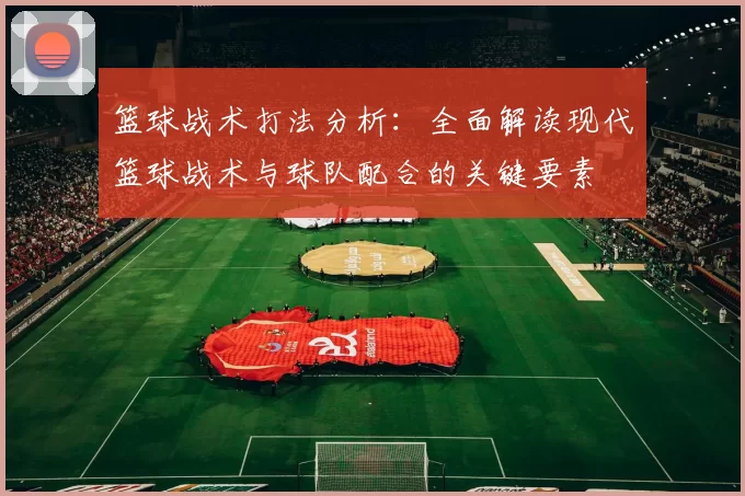 篮球战术打法分析：全面解读现代篮球战术与球队配合的关键要素