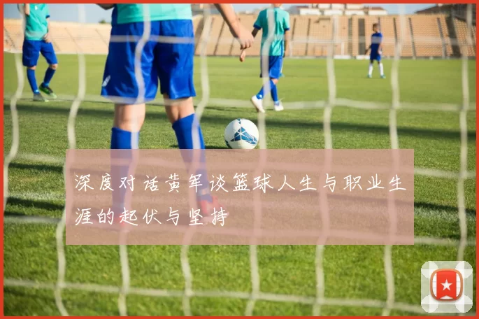 深度对话黄军谈篮球人生与职业生涯的起伏与坚持
