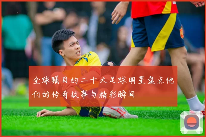 全球瞩目的二十大足球明星盘点他们的传奇故事与精彩瞬间