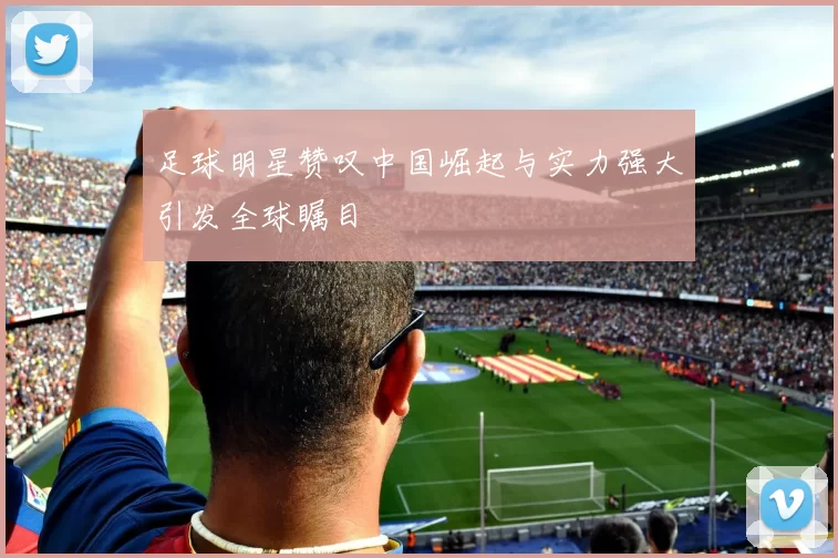 足球明星赞叹中国崛起与实力强大引发全球瞩目