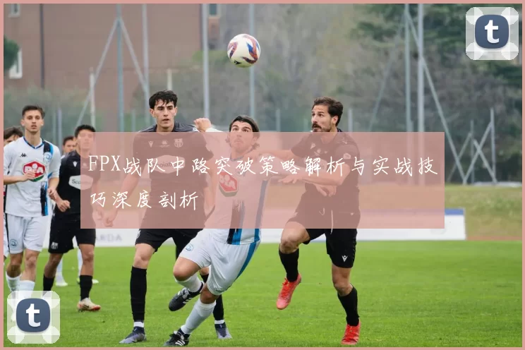 FPX战队中路突破策略解析与实战技巧深度剖析
