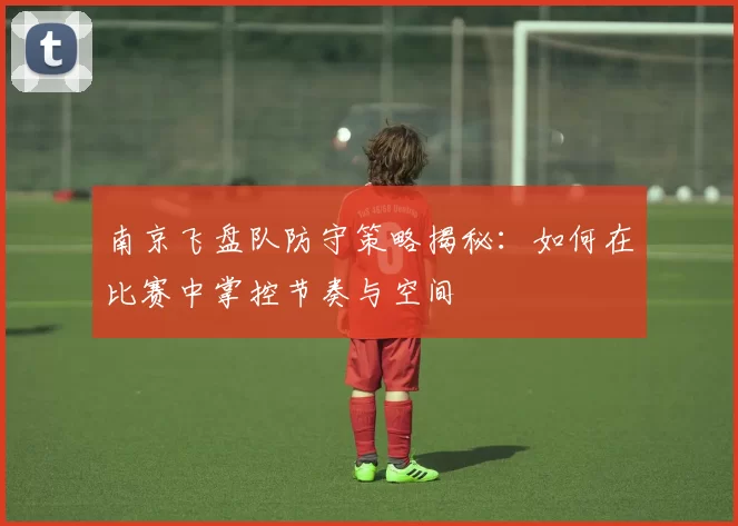 南京飞盘队防守策略揭秘：如何在比赛中掌控节奏与空间