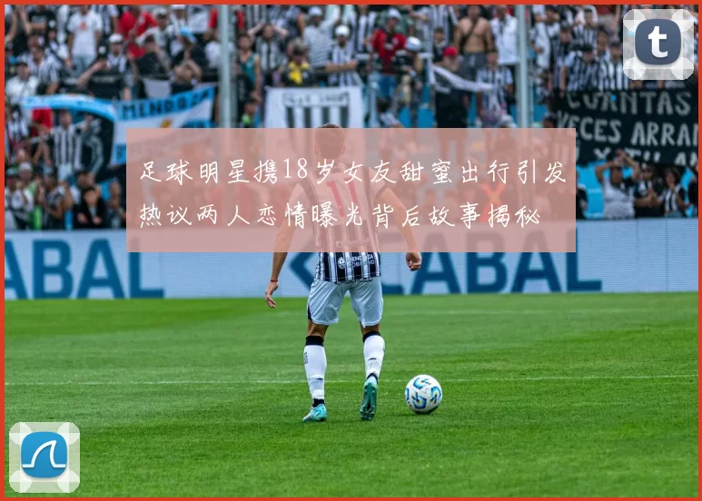 足球明星携18岁女友甜蜜出行引发热议两人恋情曝光背后故事揭秘