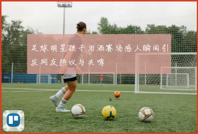 足球明星孩子泪洒赛场感人瞬间引发网友热议与共鸣