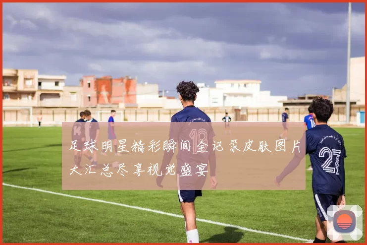 足球明星精彩瞬间全记录皮肤图片大汇总尽享视觉盛宴