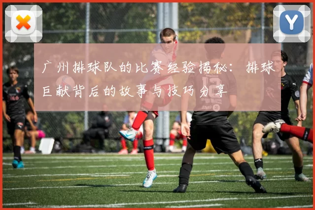 广州排球队的比赛经验揭秘：排球巨献背后的故事与技巧分享