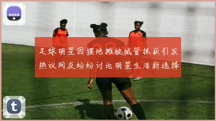足球明星因摆地摊被城管抓获引发热议网友纷纷讨论明星生活新选择