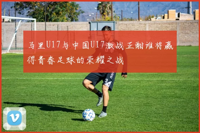马里U17与中国U17激战正酣谁将赢得青春足球的荣耀之战
