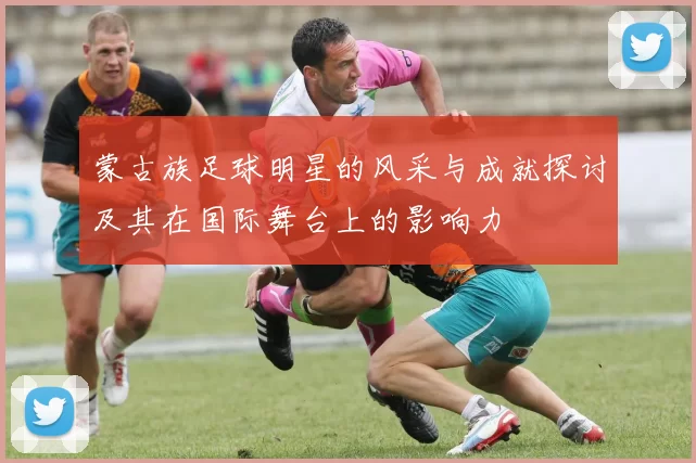蒙古族足球明星的风采与成就探讨及其在国际舞台上的影响力