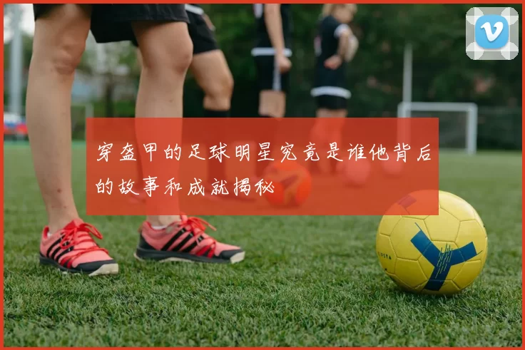 穿盔甲的足球明星究竟是谁他背后的故事和成就揭秘