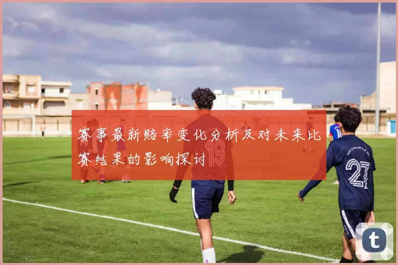 赛事最新赔率变化分析及对未来比赛结果的影响探讨
