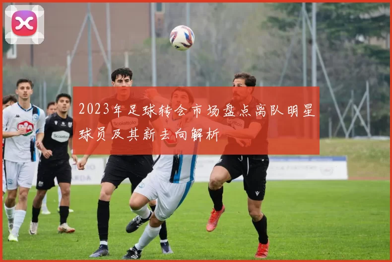 2023年足球转会市场盘点离队明星球员及其新去向解析