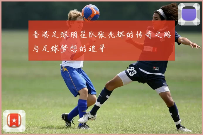 香港足球明星队张兆辉的传奇之路与足球梦想的追寻
